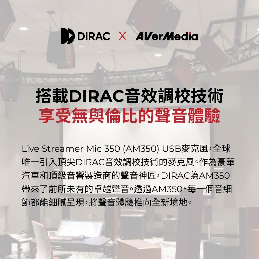 DIRAC  AVerMedia搭載DIRAC音效調校技術享受無與倫比的聲音體驗Live Streamer Mic 350 (AM350) USB麥克風,全球唯一引入頂尖DIRAC音效調校技術的麥克風。作為豪華汽車和頂級音響製造商的聲音神匠,DIRACAM350帶來了前所未有的卓越聲音。透過AM350,每一個音細節都能細膩呈現,將聲音體驗推向全新境地。