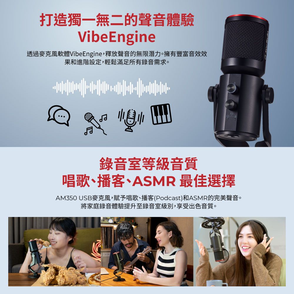 打造獨一無二的聲音體驗VibeEngine透過麥克風軟體VibeEngine釋放聲音的無限潛力。擁有豐富音效效果和進階設定,輕鬆滿足所有錄音需求。錄音室等級音質唱歌、播客、ASMR 最佳選擇AM350 USB麥克風,賦予唱歌、播客(Podcast)和ASMR的完美聲音。將家庭錄音體驗提升至錄音室級別,享受出色音質。