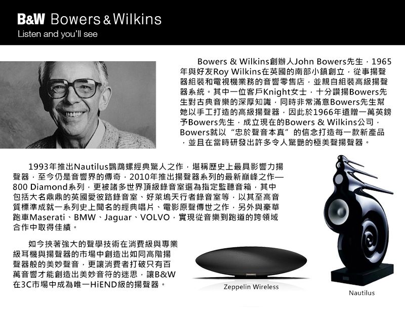 B&W Bowers & WilkinsListen and youll seeBowers & Wilkins創辦人John Bowers先生1965年與好友Roy Wilkins在英國的南部小鎮創立從事聲器組裝和電視機業務的音響零售店並親自組裝高揚聲器系統。其中一位客戶Knight女士十分Bowers先生對古典音樂的深厚知識同時非常滿意Bowers先生幫她以手工打造的高級揚聲器因此於1966年遺贈一萬英鎊予Bowers先生成立現在的Bowers & Wilkins公司Bowers就以“忠於聲音本真”的信念打造每一款新產品,並且在當時研發出許多令人驚艷的極美聲揚聲器。1993年推出Nautilus鸚鵡螺經典驚人之作,堪稱歷史上最具影響力揚聲器,至今仍是音響界的傳奇,2010年推出揚聲器系列的最新巔峰之作800 Diamond系列,更被諸多世界頂級錄音室選為指定監聽音箱,其中包括大名鼎鼎的英國愛彼路錄音室、好萊塢天行者錄音室等,以其至高音質標準成就一系列史上聞名的經典唱片、電影原聲傳世之作,另外與豪華跑車Maserati、BMW、Jaguar、VOLVO,實現從音樂到跑道的跨領域合作中取得佳績。如今挾著強大的聲學技術在消費級與專業級耳機與揚聲器的市場中創造出如同高階揚聲器般的美妙聲音,更讓消費者打破只有百萬音響才能創造出美妙音符的迷思,讓B&W在3C市場中成為唯一HiEND級的揚聲器。Zeppelin WirelessNautilus