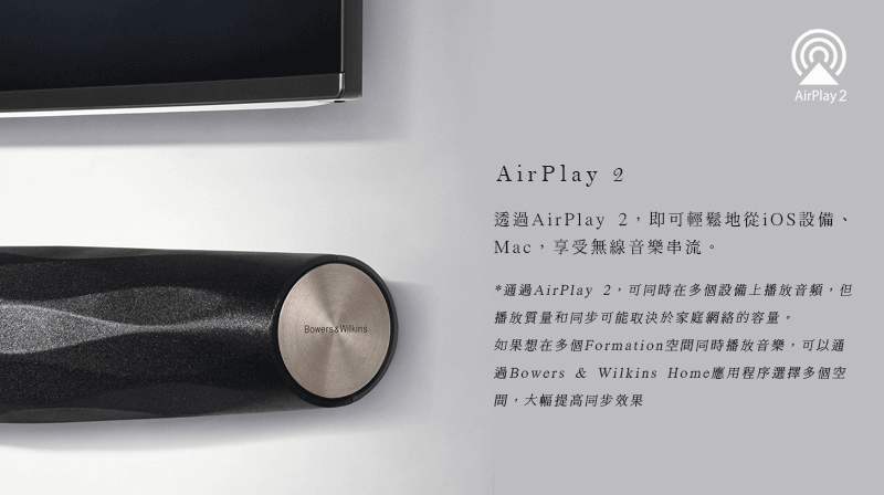 AirPlay 2Bowers & WilkinsAirPlay 2透過AirPlay 2,即可輕鬆地從iOS設備、Mac,享受無線音樂串流。*通過AirPlay 2,可同時在多個設備上播放音頻,但播放質量和同步可能取決於家庭網絡的容量。如果想在多個Formation空間同時播放音樂,可以通過Bowers & Wilkins Home應用程序選擇多個空,大幅提高同步效果