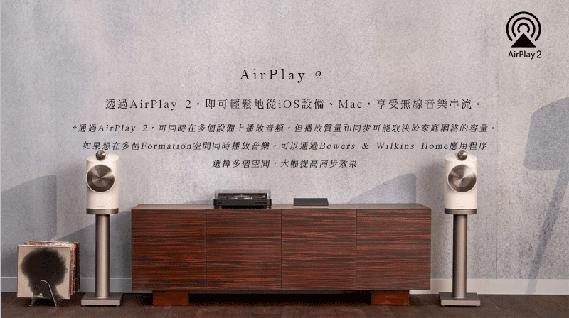 AirPlay 2透過AirPlay 2即可輕鬆地從iOS設備Mac,享受無線音樂串流。*通過AirPlay 2,可同時在多個設備上播放音頻,但播放質量和同步可能取決於家庭網絡的容量。如果想在多個Formation空間同時播放音樂,可以通過Bowers & Wilkins Home應用程序選擇多個空間,大幅提高同步效果AirPlay 2