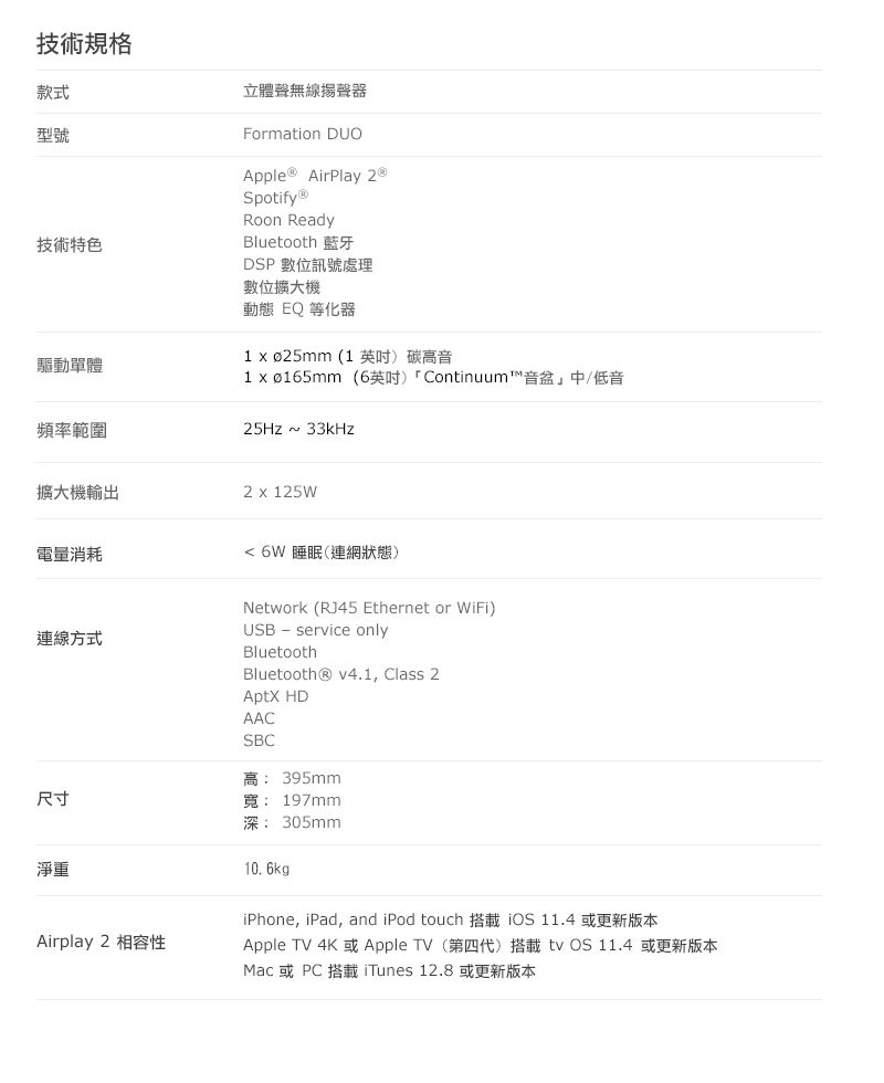 技術規格款式型號技術特色驅動單體立體聲無線揚聲器Formation DUOApple® AirPlay ®SpotifyⓇRoon ReadyBluetooth 藍牙DSP數位訊號處理數位擴大機動態 EQ等化器 xø25mm (1英吋)碳高音1 xø165mm(6英吋) Continuum™音盆」中/低音頻率範圍25Hz 233kHz擴大機輸出2 x 125W電量消耗連線方式6W 睡眠(連網狀態)Network (RJ45 Ethernet or WiFi)USB service onlyBluetoothBluetooth® v4.1, Class 2 HDAACSBC高:395mm尺寸寬: 197mm淨重Airplay2 相容性深:305mm10. 6kgiPhone, iPad, and iPod touch  11.4 或更新版本Apple TV 4K 或Apple TV (第四代)搭載 11.4 或更新版本Mac 或PC 搭載 iTunes 12.8 或更新版本
