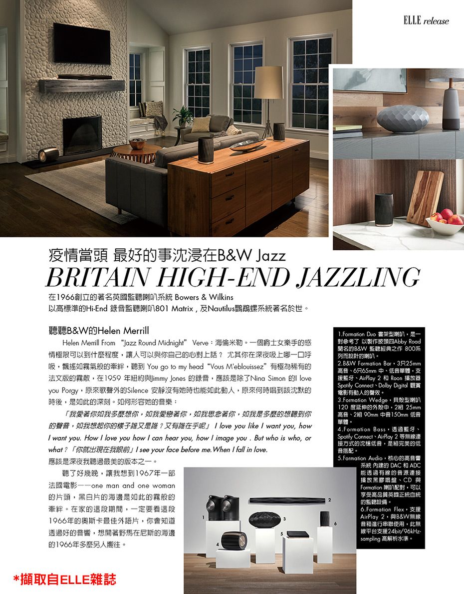 ELLE release疫情當頭 最好的事沈浸在&W JazzBRTANHGH-END JAZZLNG在1966創立的著名英國監聽喇叭系統 Bowers & Wilkins以高標準的Hi-End 錄監聽喇叭801 Matrix及Nautilus鸚鵡螺系統著名於世。聽聽B&W的Helen MerrillHelen Merrill From Jazz Round Midnight Verve:海倫米勒。個爵士女樂手的感情極限可以到什麼程度讓人可以與你自己的心對上話?尤其你在深夜吸上哪一口呼吸飄搖如霧氣般的牽絆聽到 You go to my head “Vous Meblouissez” 有極為稀有的法文版的霧散在1959年紐約 Jones 的錄音應該除了Nina Simon 的 you Porgy原來歌聲外的Silence 安靜沒有她時也能如此動人原來何時唱到該沈默的時後是如此的深刻。如何形容她的音樂:「我愛著你如我多麼想你,如我愛戀著你,如我思念著你,如我是多麼的想聽到你的聲音,如我想起你的樣子誰又是誰?又有誰在乎呢 love you like  want you, how want you How I love you how I can hear you, how I image you. But who is who, orwhat ?「你就出現在我眼前 I see your face before me. When I fall in love.應該是深夜我聽過最美的版本之一。聽了好幾晚,讓我想到1967年一部法國電影 man and one woman的片頭,黑白片的海邊是如此的霧般的牽絆。在家的這段期間,一定要看這段1966年的奥斯卡最佳外語片,你會知道透過好的音響,想開著野馬在尼斯的海邊的1966年多麼另人嚮往。1.Formation Duo 型喇叭,是一對參考了 以製作披頭四Abby Road聞名的B&W 監聽經典之作 800系列而設計的喇叭。2.B&W Formation Bar,3只25mm高音6只65mm中低音單體,支援、AirPlay 2  Roon 播放器Spotify Connect Dolby Digital電影有動人的聲效。3.Formation Wedge,貝殼型喇叭120 度延伸的外殼中,2組 25mm高音、2組 90mm 150mm 低音單體。4.Formation Boss,透過藍牙、Spotify Connect、AirPlay 2 等無線連接方式的沈穩低音,是完美的低音搭配。5.Formation Audio,核心的高音響系統 的 DAC 和 ADC能透過有線的音源連接播放黑膠唱盤、CD 與Formation 喇叭配對,可以享受高品質英國正統血統的監聽設備。6.Formation Flex,支援AirPlay 2,與B&W無線普箱進行串聯使用,此無線平台支援24bit/96kHz-sampling 高解析水準。*擷取自ELLE雜誌