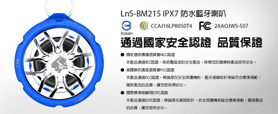 IPX-7LnS-BM215 IPX7防水藍牙喇叭R3A681CCAJ16LP8050T4 FC 2AAOJWS-507通過國家安全認證 品質保證國家通訊傳播委員會NCC認證本產品通過NCC認證,為低電磁波的安全產品,保障您的健康與產品使用安全。美國聯邦通信委員會FCC認證本產品通過FCC認證,無論是在安全保護機制、藍牙連線設計等皆符合標準規範,確保產品的品質,讓您使用得安心。國際標準檢驗局BSMI認證本產品通過BSMI認證,無論是在線路設計、安全保護機制皆合標準規範,確保產品的品質,讓您使用安心。