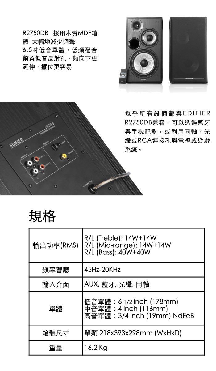 R2750DB 採用木質MDF箱體 大幅地減少迴聲6.5吋低音單體低頻配合前置低音反射孔,頻向下更延伸,擺位更容易EDIFIER 幾乎所有設備都與EDIFIERR2750DB兼容。可以透過藍牙與手機配對,或利用同軸、光纖或RCA連接孔與電視或遊戲系統。規格R/L (Treble): 14W+14W輸出功率(RMS) R/L(Mid-range):14W+14WR/L(Bass): 40W+40W45Hz-20KHz頻率響應輸入介面 AUX, 藍牙,光纖,同軸單體箱體尺寸重量低音單體:61/2 inch (178mm) 中音單體:4 inch (116mm) 高音單體:3/4 inch (19mm) NdFeB單顆 218x393x298mm (WxHxD)16.2Kg