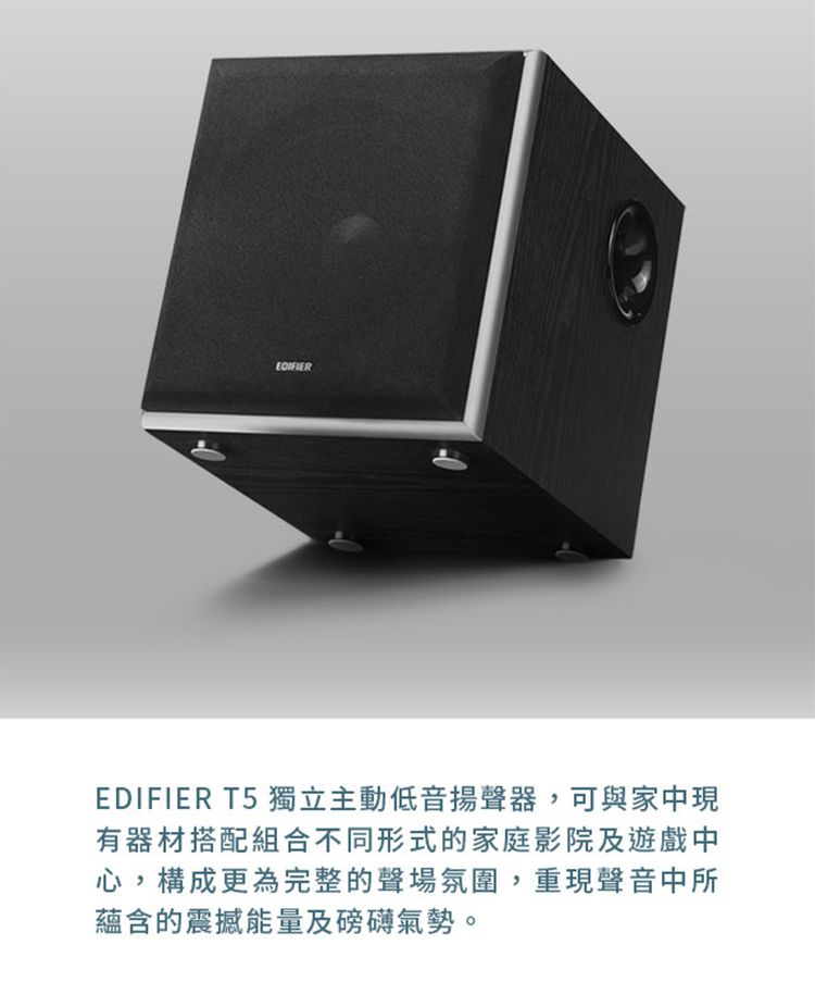 EDIFIER T5 獨立主動低音揚聲器,可與家中現有器材搭配組合不同形式的家庭影院及遊戲中心,構成更為完整的聲場氛圍,重現聲音中所蘊含的震撼能量及磅礡氣勢。