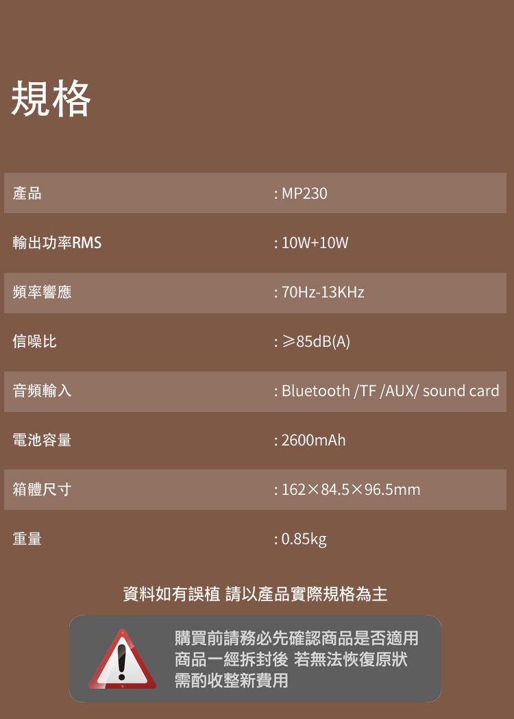 規格產品輸出功率RMS頻率響應信噪比音頻輸入電池容量箱體尺寸重量 MP230: 10W+10W:70Hz-13KHz:≥85dB(A): Bluetooth /TF /AUX/ sound card: 2600mAh:16284.596.5mm: 0.85kg資料如有誤 以產品實際規格為主購買前請務必先確認商品是否適用商品一經拆封後若無法恢復原狀需酌收整新費用