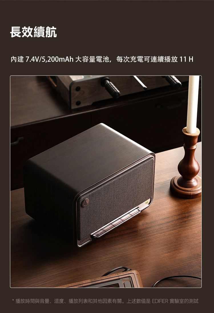 長效續航內建7.4V/5,200mAh 大容量電池,每次充電可連續播放 11 H播放時間與音量、溫度、播放列表和其他因素有關。上述數值是 EDIFIER 實驗室的測試