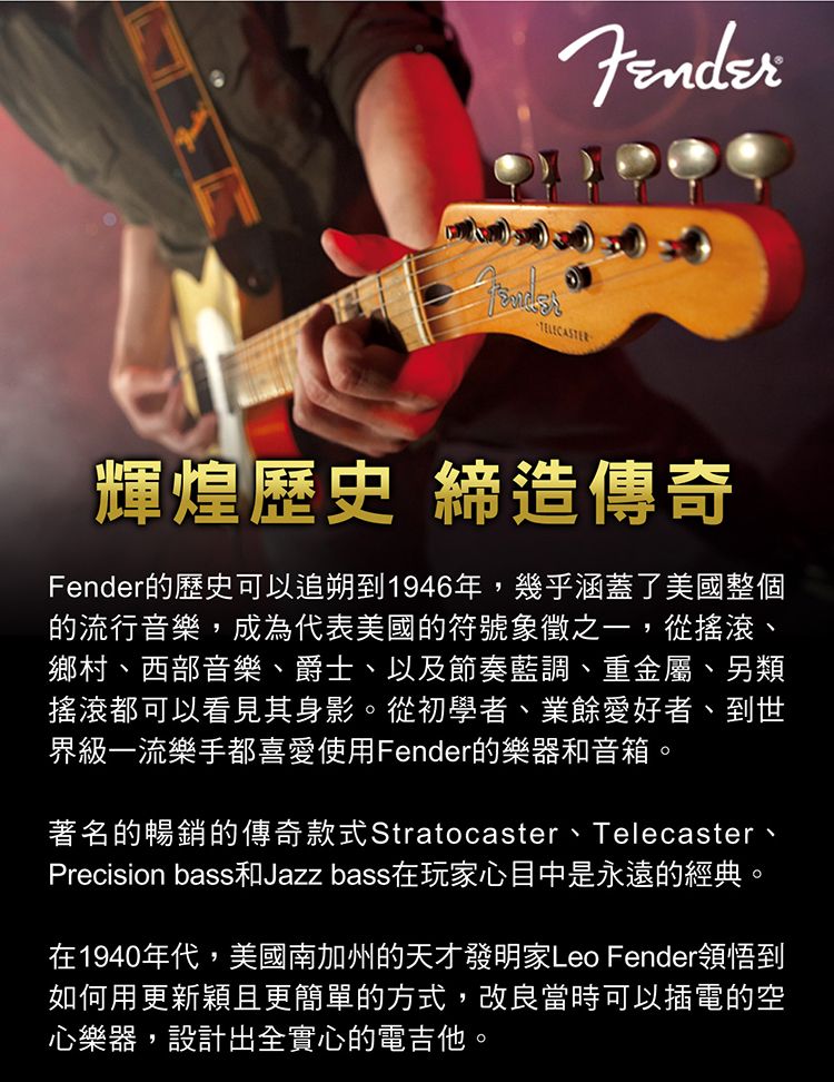 輝煌歷史 締造傳奇Fender的歷史可以追朔到1946年,幾乎涵蓋了美國整個的流行音樂,成為代表美國的符號象徵之一,從搖滾、鄉村、西部音樂、爵士、以及節奏藍調、重金屬、另類搖滾都可以看見其身影。從初學者、業餘愛好者、到世界級一流樂手都喜愛使用Fender的樂器和音箱。著名的暢銷的傳奇款式Stratocaster、Telecaster、Precision bass和Jazz bass在玩家心目中是永遠的經典。在1940年代,美國南加州的天才發明家Leo Fender領悟到如何用更新穎且更簡單的方式,改良當時可以插電的空心樂器,設計出全實心的電吉他。
