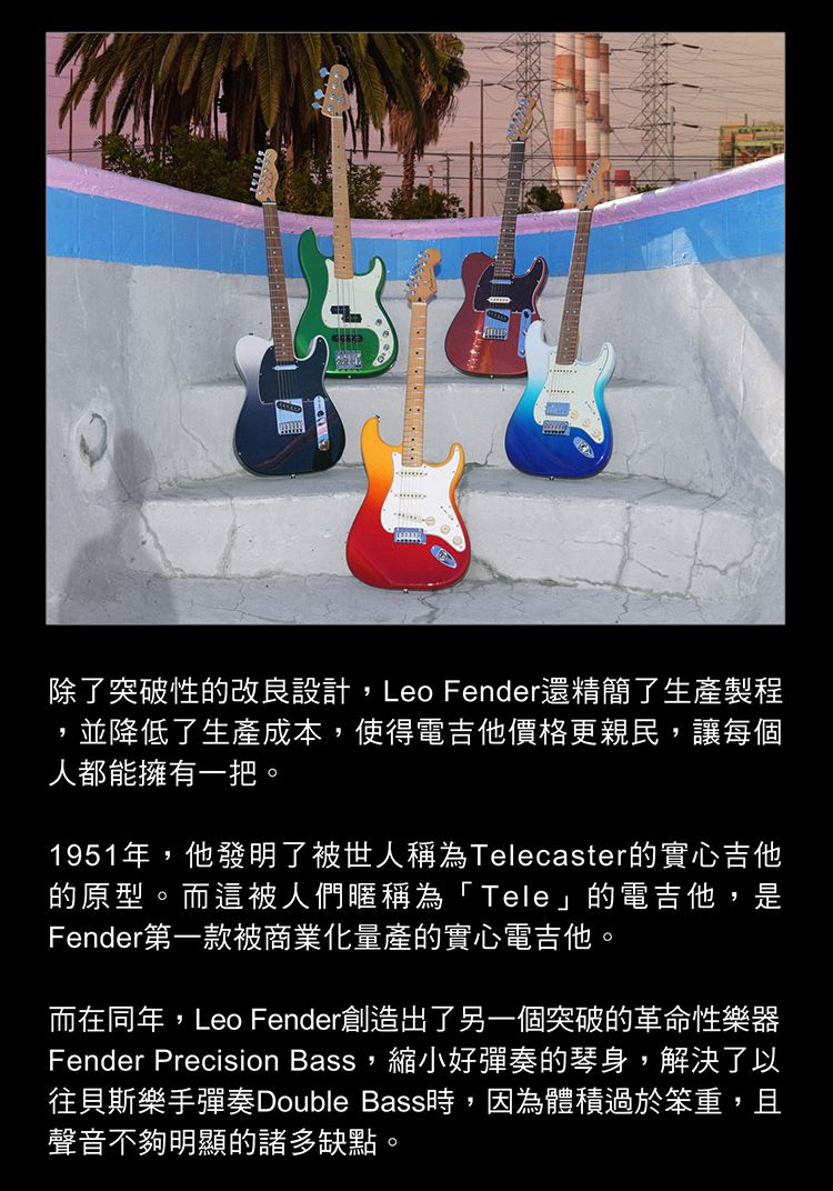 除了突破性的改良設計,Leo Fender還精簡了生產製程並降低了生產成本,使得電吉他價格更親民,讓每個人都能擁有一把。1951年,他發明了被世人稱為Telecaster的實心吉他的原型。而這被人們暱稱為「Tele」的電吉他,是Fender第一款被商業化量產的實心電吉他。而在同年,Leo Fender創造出了另一個突破的革命性樂器Fender Precision Bass,縮小好彈奏的琴身,解決了以往貝斯樂手彈奏Double Bass時,因為體積過於笨重,且聲音不夠明顯的諸多缺點。