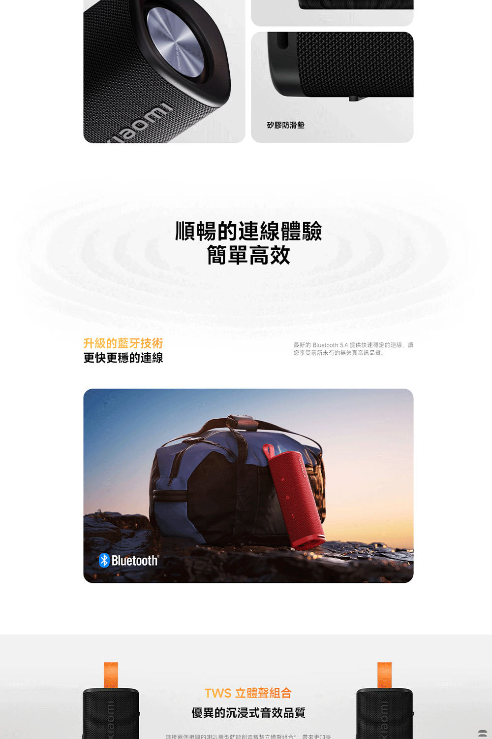 升級的藍牙技術更快更穩的連線Bluetooth®TWS 立體聲組合優異的沉浸式音效品質矽膠防滑墊順暢的連線體驗簡單高效連接兩個相同的喇叭就能創造智慧立體聲組合 帶來更加身最新的 Bluetooth 5.4 提供快速穩定的連線,讓您享受前所未有的無失真音訊品質。