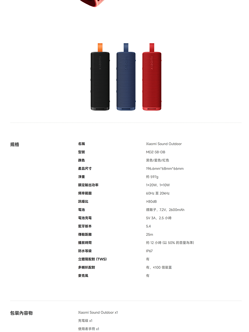 规格名稱型號颜色產品尺寸淨重額定輸出功率頻率範圍訊噪比電池電池充電藍牙版本傳輸距離播放時間Xiaomi Sound OutdoorMDZ-38-DB黑色/藍色/紅色196.6mm68mm*66mm約 597g120W110w60Hz至20kHz≥80dB鋰離子,7.2V,2600mAh5V 3A,2.5 小時25m約 12 小時 (以 50% 的音量為準)防水等級IP67立體聲配對(TWS)多喇叭配對,≤100個裝置麥克風有包裝內容物Xiaomi Sound Outdoor 充電線 x1使用者手冊 x1