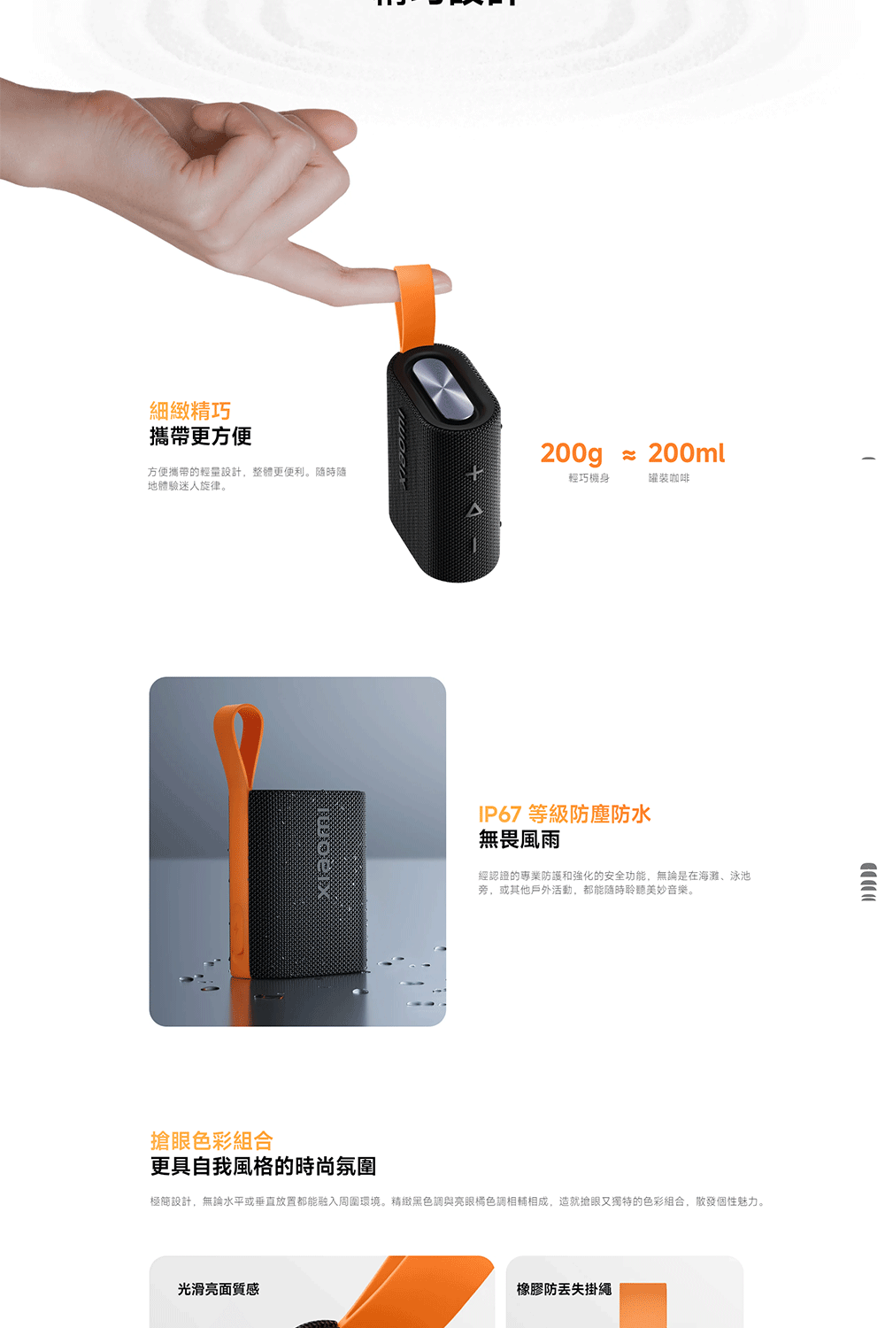 細緻精巧攜帶更方便200g  200ml方便攜帶的輕量設計,整體更便利。隨時隨地體驗迷人旋律。輕巧機身罐裝咖啡IP67 等級防塵防水無畏風雨經認證的專業防護和強化的安全功能,無論是在海灘、泳池旁,或其他戶外活動,都能隨時聆聽美妙音樂。搶眼色彩組合更具自我風格的時尚氛圍極簡設計,無論水平或垂直放置都能融入周圍環境。精緻黑色調與亮眼橘色調相輔相成,造就搶眼又獨特的色彩組合,散發個性魅力。光滑亮面質感橡膠防丟失掛繩