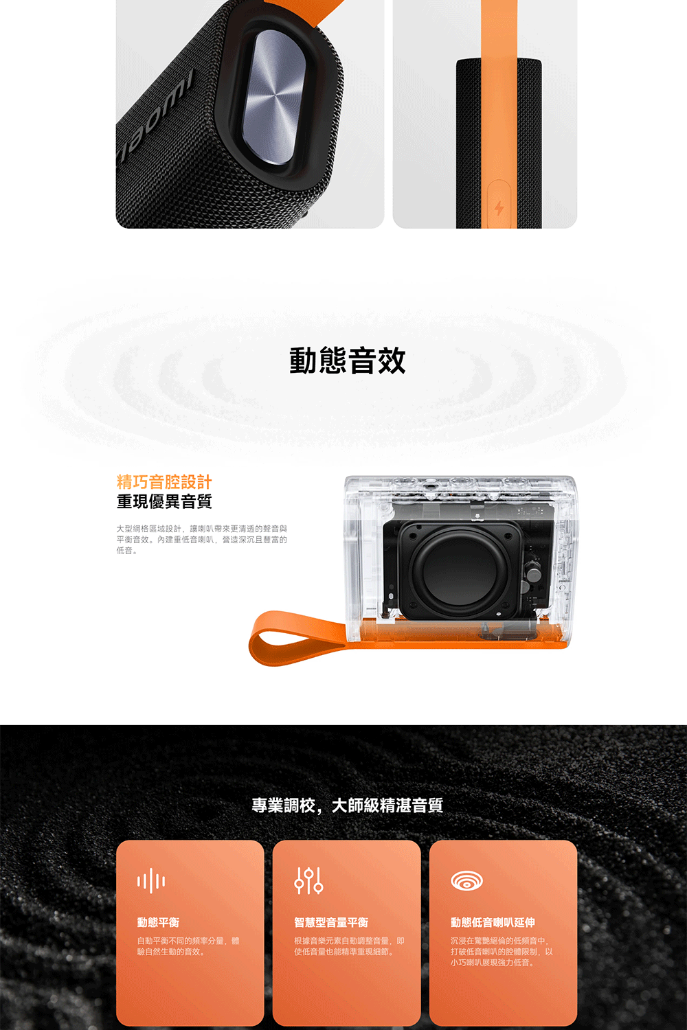 精巧音腔設計重現優異音質大型網格區域設計讓喇叭帶來更清透的聲音與平衡音效。重低音喇叭營造深沉且豐富的低音。動態音效專業調校,大師級精湛音質動態平衡自動平衡不同的分量,驗自然生動的音效。智慧型音量平衡根據音樂元素自動調整音量,即使低音量也能精準重現細節。動態低音喇叭延伸沉浸在驚艷絕倫的低頻音中,打破低音喇叭的腔體限制,以小巧喇叭展現強力低音。
