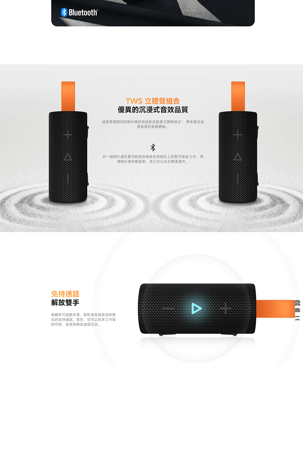 Bluetooth®TWS 立體聲組合優異的沉浸式音效品質連接兩個相同的喇叭機型就能創造智慧立體聲組合*,帶來更加身其境的音樂體驗。另一個喇叭處於配對狀態時長按喇叭上的藍牙按鈕3秒,兩個喇叭會自動配對,並分別以左右聲道運作。免持通話解放雙手輕觸即可接聽來電,輕鬆享受音質清晰無比的免持通話。現在,您可以在多工作業的同時,享受與親友遠距交談。