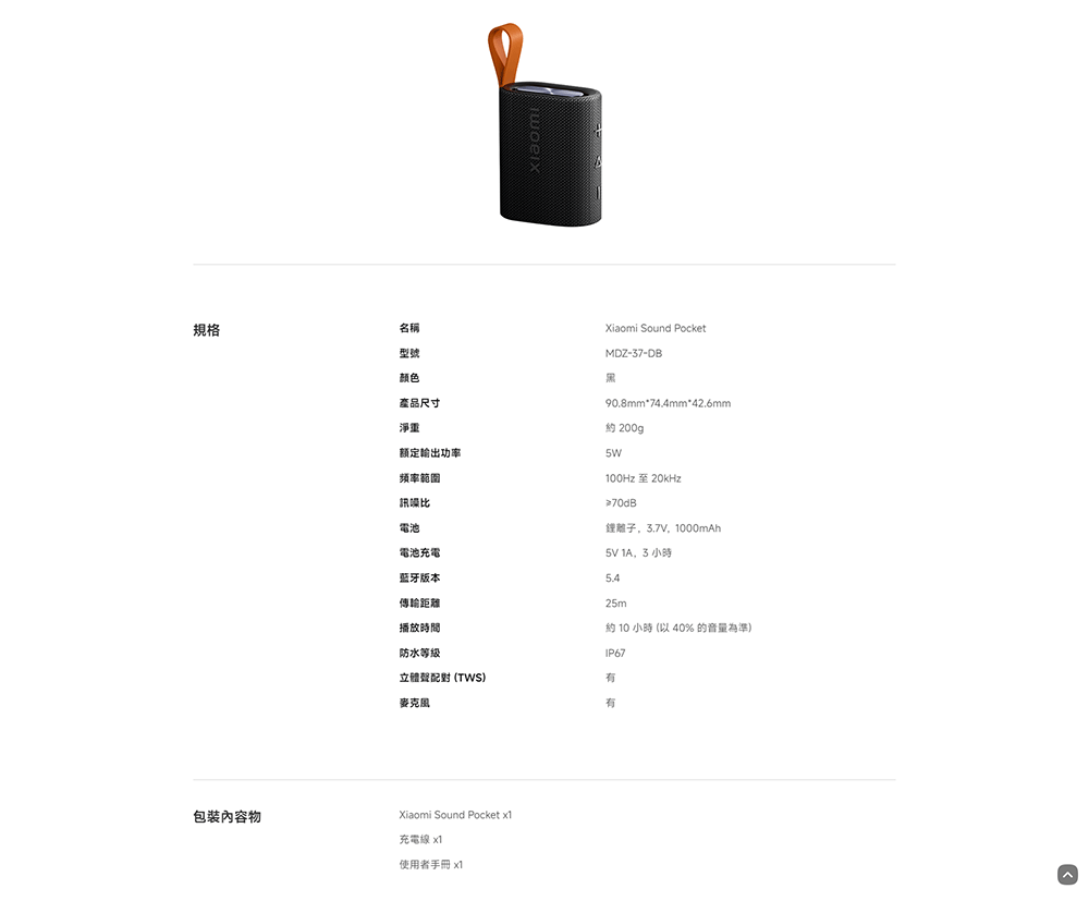 規格名稱型號颜色產品尺寸淨重额定輸出功率Xiaomi Sound PocketMDZ-37-DB90.8mm*74.4mm*42.6mm約 200g頻率範圍訊噪比電池電池充電蓝牙版本傳輸距離播放時間防水等级100Hz 至 20kHz≥70dB鋰離子,,1000mAh 1A,3 小時25m約 10 小時 ( 40% 的音量為準)立體聲 (TWS)麥克風包裝內容物Xiaomi Sound Pocket 充電線 x1使用者手冊 x1IP67有