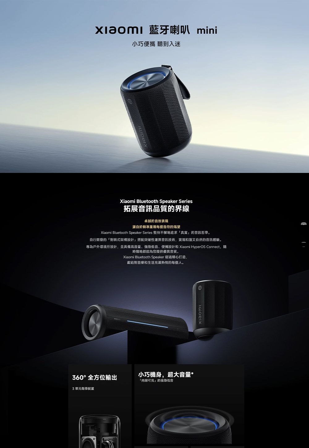 藍牙喇叭 mini小巧便攜 聽到入迷Xiaomi Bluetooth Speaker Series拓展音訊品質的界線卓越的音效表現源自於精準重現每個音符的渴望Xiaomi Bluetooth Speaker Series 堅持不懈地追求「真實的音訊哲學。自行開發的「對稱式架構設計」搭配突破性運算音訊技術,實現和諧又自然的音訊體驗。專為戶外環境所設計,並具備高音量、強勁低音、便攜設計和 Xiaomi HyperOS Connect,隨時隨地都能為您提供優異音質。Xiaomi Bluetooth Speaker 經過精心打造,獻給對音樂和生活充滿熱情的每個人。360°全方位輸出小巧機身,超大音量*「肉眼可見」的強勁低音3單元聲學配置