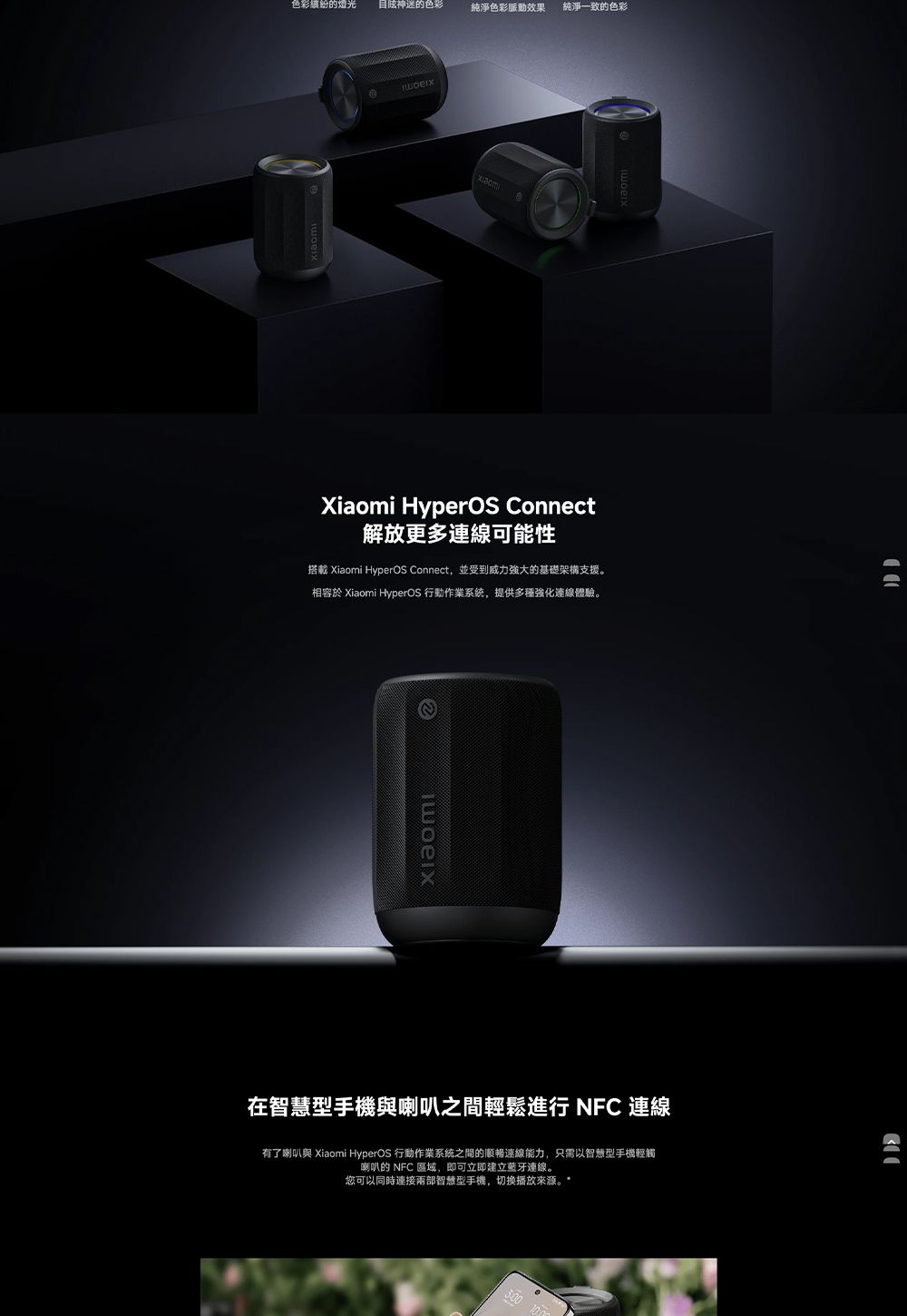 色彩繽紛的燈光的色彩純淨色彩脈動效果純淨一致的色彩Xiaomi HyperOS Connect解放更多可能性搭載 Xiaomi HyperOS Connect並受到威力强大的基礎架構支援。相容於 Xiaomi HyperOS 行動作業系統,提供多種強化連線體驗。在智慧型手機與喇叭之間輕鬆進行 NFC連線有了喇叭與 Xiaomi HyperOS 行動作業系統之間的順暢連線能力,只需以智慧型手機輕觸喇叭的 NFC 區域,即可立即建立藍牙連線。您可以同時連接兩部智慧型手機,切換播放來源。*