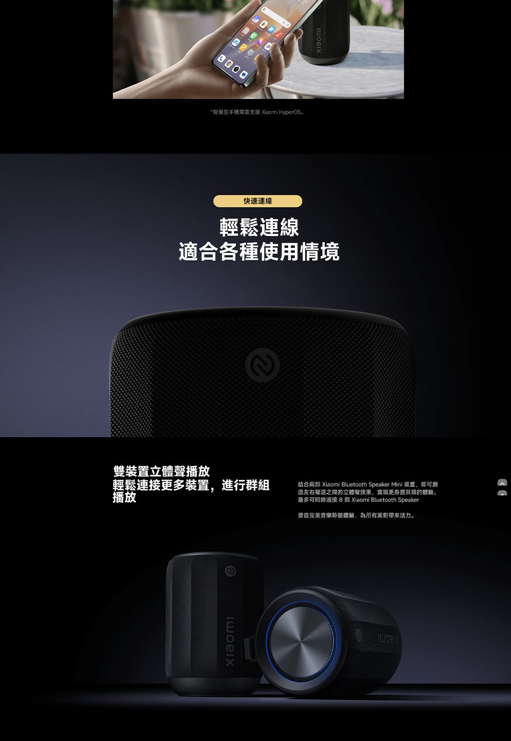 *智慧型手機需要支援 Xiaomi HyperOS快速連線輕鬆連線適合各種使用情境雙裝置立體聲播放輕鬆更多裝置,進行群組播放結合兩部 Xiaomi Bluetooth Speaker Mini 裝置,即可創造左右聲道之間的立體聲效果,實現更身歷其境的體驗。最多可同時連接  部 Xiaomi Bluetooth Speaker2營造完美音樂聆聽體驗,為所有派對活力。