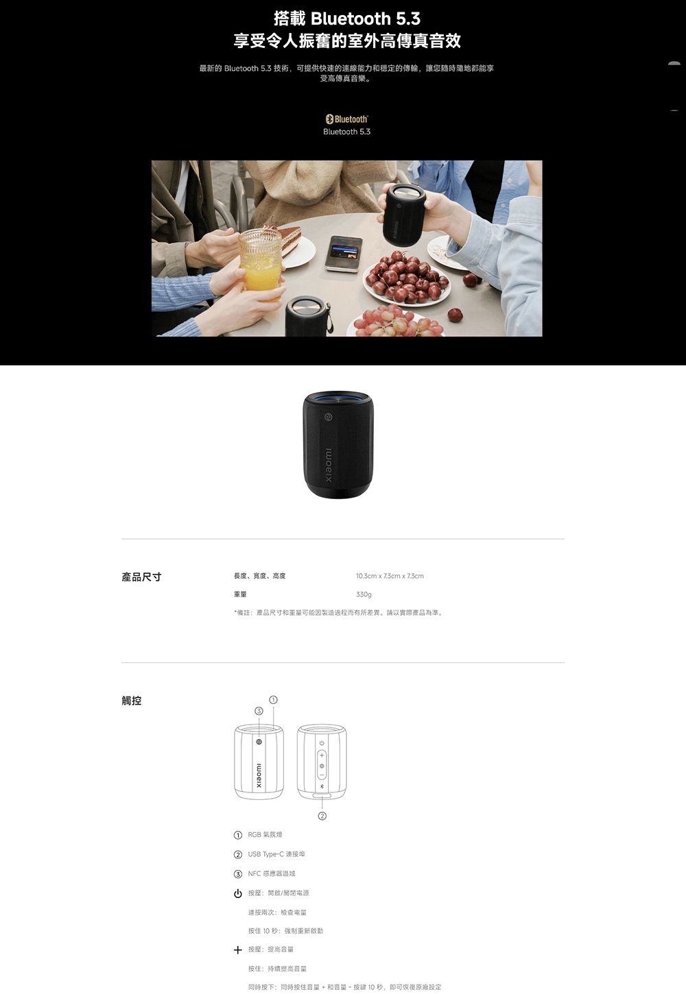 搭載 Bluetooth 5.3享受令人振奮的室外高傳真音效最新的 Bluetooth 5.3 技術,可提供快速的線能力和穩定的傳輸,讓您隨時隨地都能享受高傳真音樂。BluetoothBluetooth 5.3產品尺寸長度、宽度、高度重量10.3cm   x 330g*備註產品尺寸和重量可能因製造過程而有所差異,請以實際產品為準。觸控 RGB  USB Type-C 連接埠③ NFC區域(按開啟/電源連按兩次:检查按住 10 秒:強制 按:音量按住:持續提高音量同時按下:同時按住音量+和音量- 按键10秒,即可恢復原廠設定