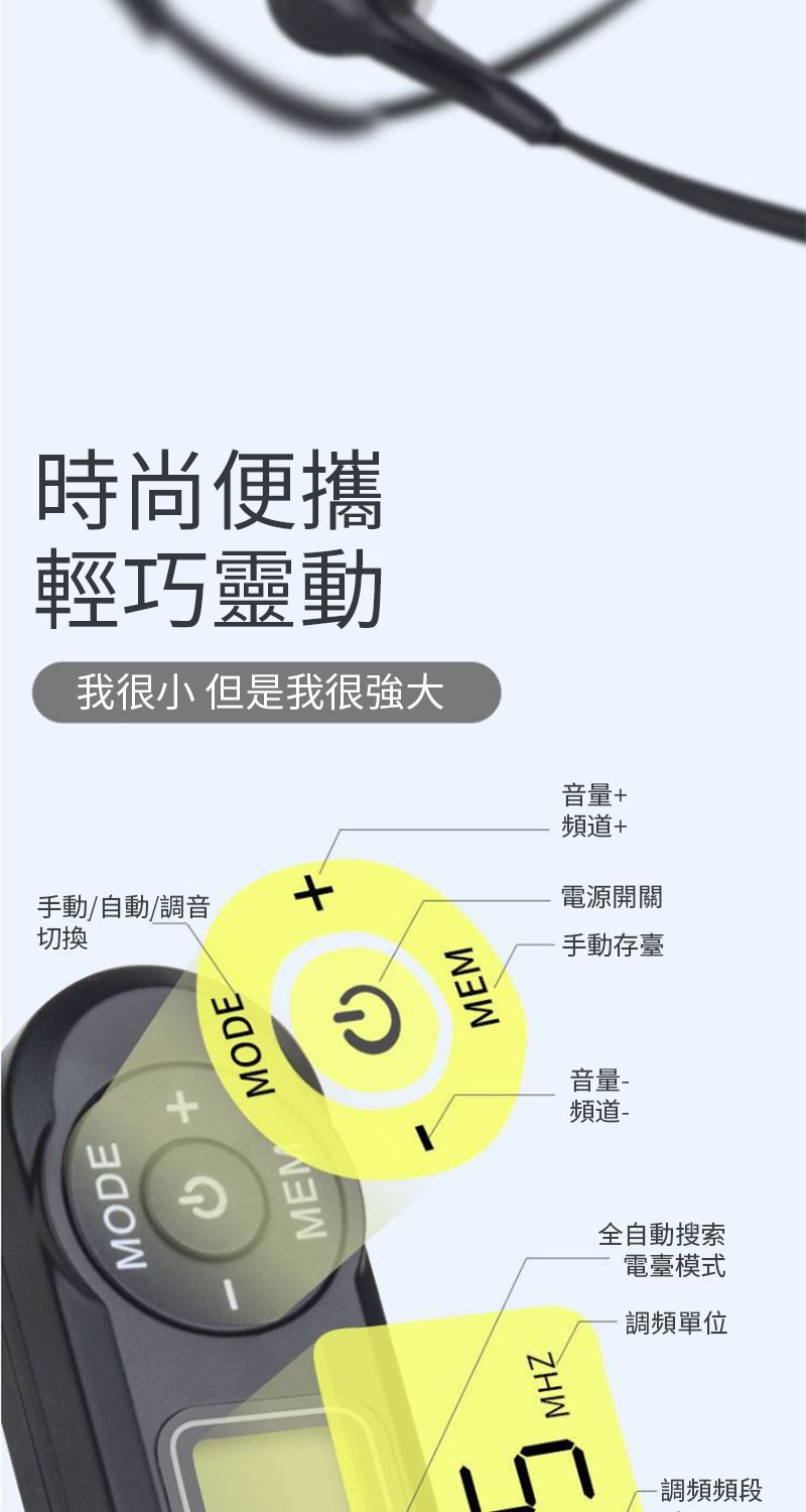 時尚便攜輕巧靈動我很小 但是我很強大MODE MEMMODE手動/自動調音切換+MHZMEM音量頻道-全自動搜索電臺模式調頻單位-調頻頻段音量+頻道+電源開關手動存臺
