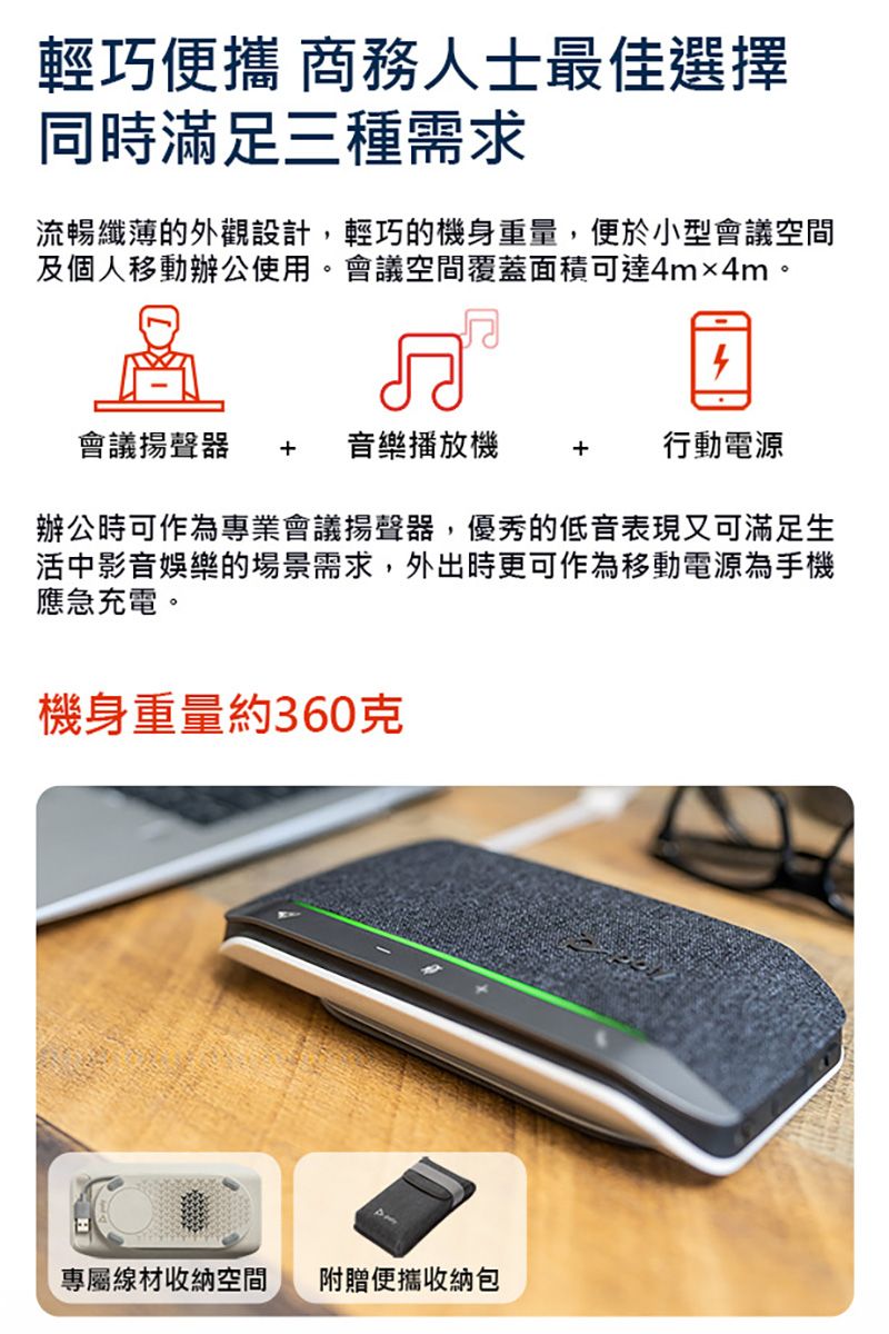 輕巧便攜 商務人士最佳選擇同時滿足三種需求流暢纖薄的外觀設計,輕巧的機身重量,便於小型會議空間及個人移動辦公使用。會議空間覆蓋面積可達4m×4m。會議  音樂播放機 + 行動電源辦公時可作為專業會議揚聲器,優秀的低音表現又可滿足生活中影音娛樂的場景需求,外出時更可作為移動電源為手機應急充電。機身重量約360克專屬線材收納空間 附贈便攜收納包
