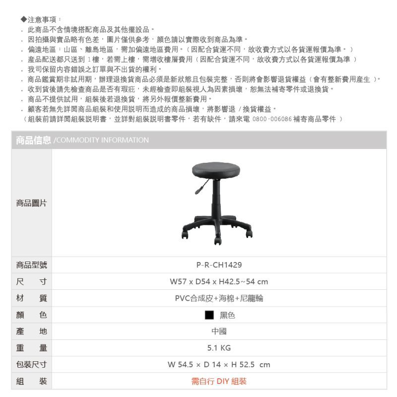 注意事項:此商品不含情境搭配商品及其他擺設品因拍攝與實品略有色差圖片僅供參考顏色請以實際收到商品為準偏遠區:山區、離島地區需加偏遠地區費用(因配合不同故收費方式以各報價為準配送都只送到1樓若需上樓需增收樓層費用(因配合貨運不同故收費方式以各貨運報價為準我司保留內容錯誤之訂單與不出貨的權利商品鑑賞期非試用期。辦理退換貨商品必須是新狀態且包裝完整否則將會影響退貨權益(會有整新費用)。收到貨後請先檢查商品是否有瑕疵未經檢查即組裝視人為因素損壞,恕無法補寄零件或退換貨。商品不提供試用,組裝後若退換貨,將另外報價整新費用。顧客若無先詳閱商品組裝和使用說明而造成的商品損壞,將影響退換貨權益。(組裝前請詳閱組裝說明書,並詳對組裝說明書零件,若有缺件,請來電0800-006086補寄商品零件 )商品信息 COMMODITY INFORMATION商品圖片商品型號尺寸材 質 色地重量包裝尺寸組裝P-R-CH142957xD54x H42.5~54cmPVC合成皮+海棉+尼龍輪黑色中國5.1 KGW 54.5  D 14  H 52.5 cm需自行 DIY 組裝