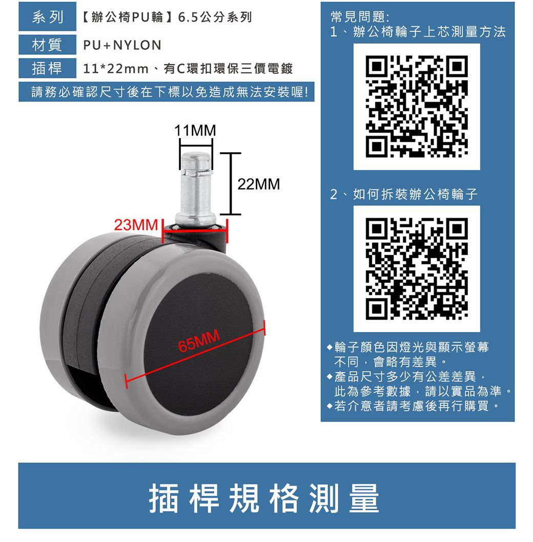 系列【辦公椅PU輪】6.5公分系列常見問題:1、辦公椅輪子上芯測量方法材質PU+NYLON插桿 11*22mm、有C環扣環保三價電鍍請務必確認尺寸後在下標以免造成無法安裝喔!11M22MM2、如何拆裝辦公椅輪子65MM M輪子顏色因燈光與顯示螢幕不同會略有差異。產品尺寸多少有公差差異,此為參考數據,請以實品為準。若介意者請考慮後再行購買。插桿規格測量