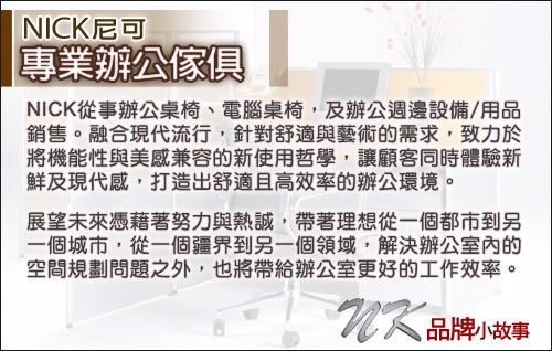 NICK尼可專業辦公傢俱NICK從事辦公桌椅、電腦桌椅,及辦公週邊設備/用品銷售。融合現代流行,針對舒適與藝術的需求,致力於將機能性與美感兼容的新使用哲學,讓顧客同時體驗新鮮及現代感,打造出舒適且高效率的辦公環境。展望未來憑藉著努力與熱誠,帶著理想從一個都市到另一個城市,從一個疆界到另一個領域,解決辦公室的空間規劃問題之外,也將帶給辦公室更好的工作效率。品牌小故事