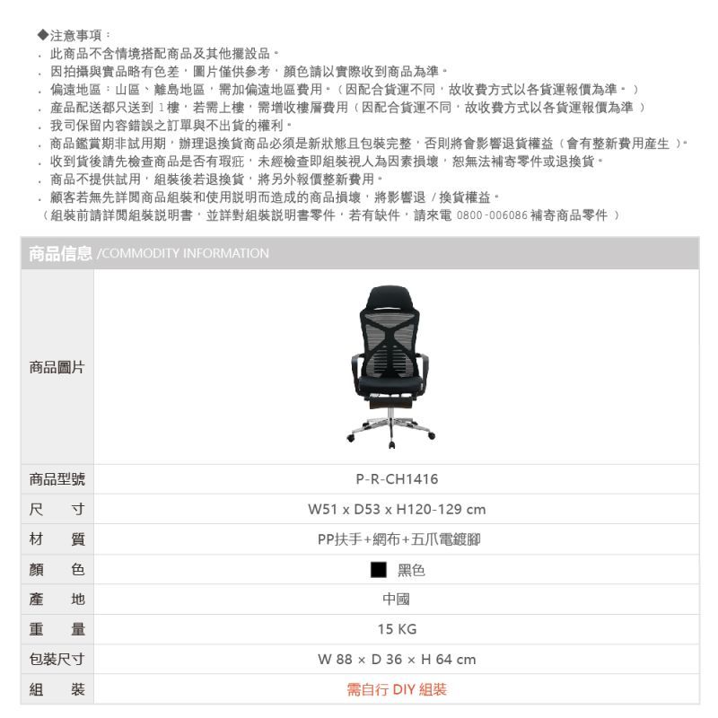 注意事項:此商品不含情境搭配商品及其他擺設品因拍攝與實品略有色差圖片僅供參考顏色請以實際收到商品為準偏遠區:山區、離島地區需加偏遠地區費用(因配合不同故收費方式以各報價為準配送都只送到1樓若需上樓需增收樓層費用(因配合貨運不同故收費方式以各貨運報價為準我司保留內容錯誤之訂單與不出貨的權利商品鑑賞期非試用期。辦理退換貨商品必須是新狀態且包裝完整否則將會影響退貨權益(會有整新費用)。收到貨後請先檢查商品是否有瑕疵未經檢查即組裝視人為因素損壞,恕無法補寄零件或退換貨。商品不提供試用,組裝後若退換貨,將另外報價整新費用。顧客若無先詳閱商品組裝和使用說明而造成的商品損壞,將影響退換貨權益。(組裝前請詳閱組裝說明書,並詳對組裝說明書零件,若有缺件,請來電0800-006086補寄商品零件 )商品信息 COMMODITY INFORMATION商品圖片商品型號尺寸材 質 色地重量包裝尺寸組裝P-R-CH141651  D53  H120-129 cmPP扶手+網布+五爪電鍍腳黑色中國15 KGW   D 36  H 64 cm需自行 DIY 組裝