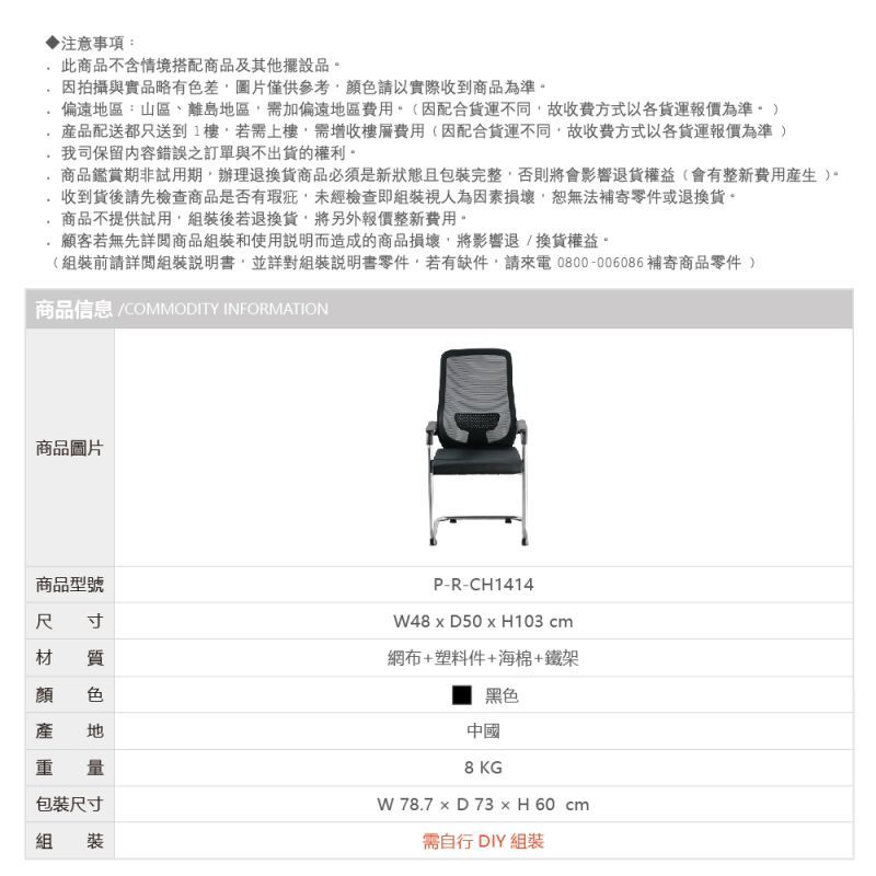 注意事項:此商品不含情境搭配商品及其他擺設品因拍攝與實品略有色差圖片僅供參考顏色請以實際收到商品為準偏遠區:山區、離島地區需加偏遠地區費用(因配合不同故收費方式以各報價為準配送都只送到1樓若需上樓需增收樓層費用(因配合貨運不同故收費方式以各貨運報價為準我司保留內容錯誤之訂單與不出貨的權利商品鑑賞期非試用期。辦理退換貨商品必須是新狀態且包裝完整否則將會影響退貨權益(會有整新費用)。收到貨後請先檢查商品是否有瑕疵未經檢查即組裝視人為因素損壞,恕無法補寄零件或退換貨。商品不提供試用,組裝後若退換貨,將另外報價整新費用。顧客若無先詳閱商品組裝和使用說明而造成的商品損壞,將影響退換貨權益。(組裝前請詳閱組裝說明書,並詳對組裝說明書零件,若有缺件,請來電0800-006086補寄商品零件 )商品信息 COMMODITY INFORMATION商品圖片商品型號尺寸材 質 色地重量包裝尺寸組裝P-R-CH1414  H103 cm網布+塑料件+海棉+鐵架黑色中國8KGW 78.7  D 73  H 60 cm需自行 DIY 組裝