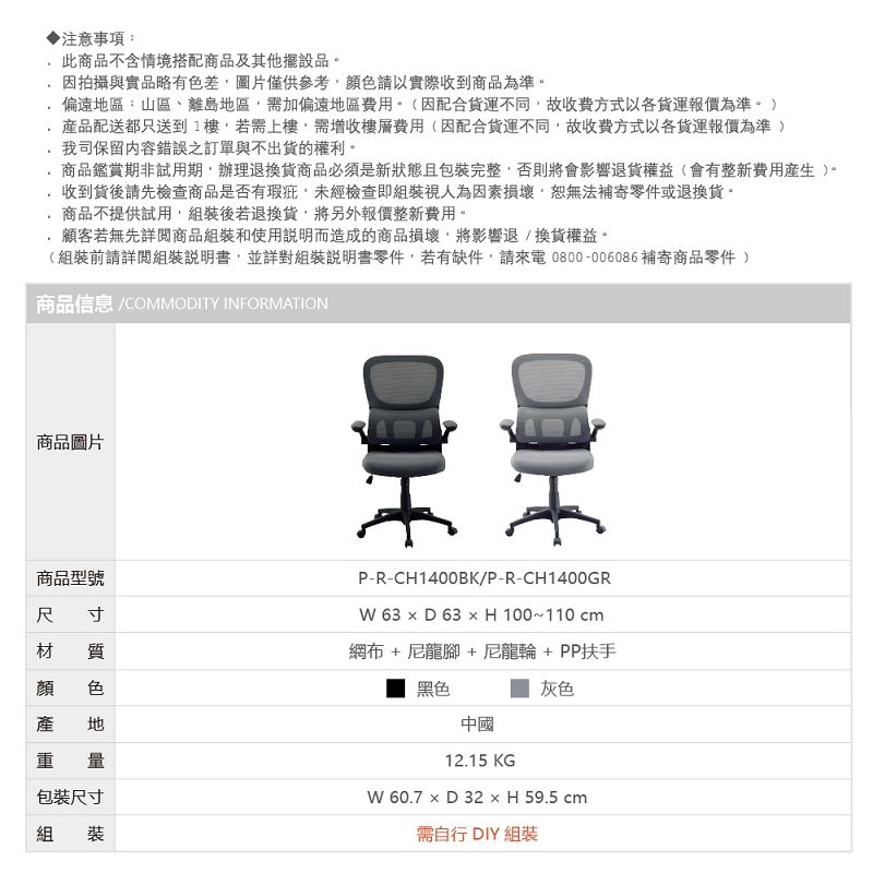 注意事項:此商品不含情境搭配商品及其他擺設品.因拍攝與實品略有差圖片僅供顏色請以實際收到商品為準偏遠區:山區、離島地區需加偏遠地區費用。(因配合不同故收費方式以各貨運報價為準。 )品配送都只送到1樓,若需上樓,需增收樓層費用(因配合貨運不同,故收費方式以各貨運報價為準 )我司保留內容錯誤之訂單與不出貨的權利。商品鑑賞期非試用期,辦理退換貨商品必須是新狀態且包裝完整,否則將會影響退貨權益(會有整新費用)。收到貨後請先檢查商品是否有瑕疵,未經檢查即組裝視人為因素損壞,恕無法補寄零件或退換貨。商品不提供試用,組裝後若退換貨,將另外報價整新費用。顧客若無先詳閱商品組裝和使用說明而造成的商品損壞,將影響退/換貨權益。(組裝前請詳閱組裝說明書,並詳對組裝說明書零件,若有缺件,請來電0800-006086補寄商品零件 )商品信息 COMMODITY INFORMATION商品圖片商品型號寸尺顏產質色地P-R-CH1400BK/P-R-CH1400GR 63  D 63  H 100~110cm網布 + 尼龍腳 +尼龍輪+PP扶手灰色黑色中國包裝尺寸組裝12.15 KG 60.7  D 32 × H 59.5 cm需自行 DIY 組裝