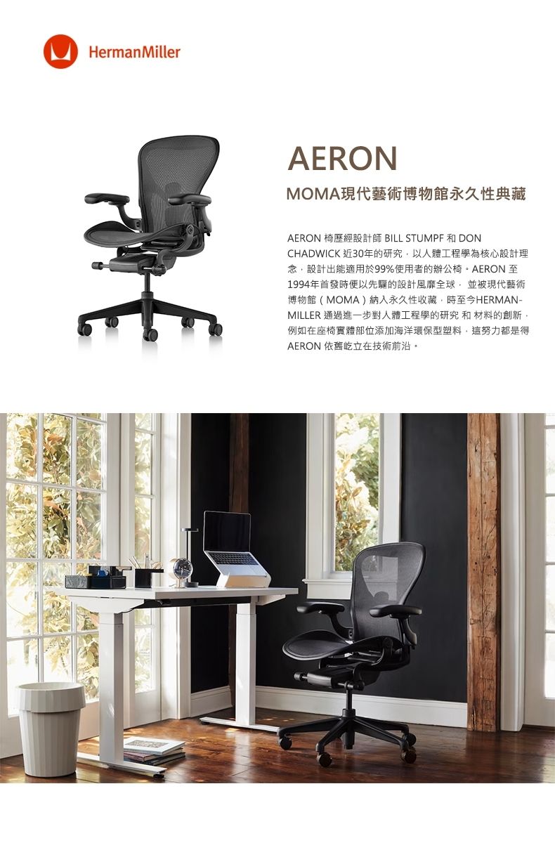 HermanMillerAERONMOMA現代藝術博物館永久性典藏AERON 椅歷經設計師 BILL STUMPF 和 DONCHADWICK 近30年的研究以人體工程學為核心設計理念設計出能適用於99%使用者的辦公椅AERON至1994年首發時便以先驅的設計風靡全球,並被現代藝術博物館(MOMA)納入永久性收藏,時至今HERMAN-MILLER 通過進一步對人體工程學的研究和材料的創新。例如在座椅實體部位添加海洋環保型塑料,這努力都是得AERON 依舊屹立在技術前沿。