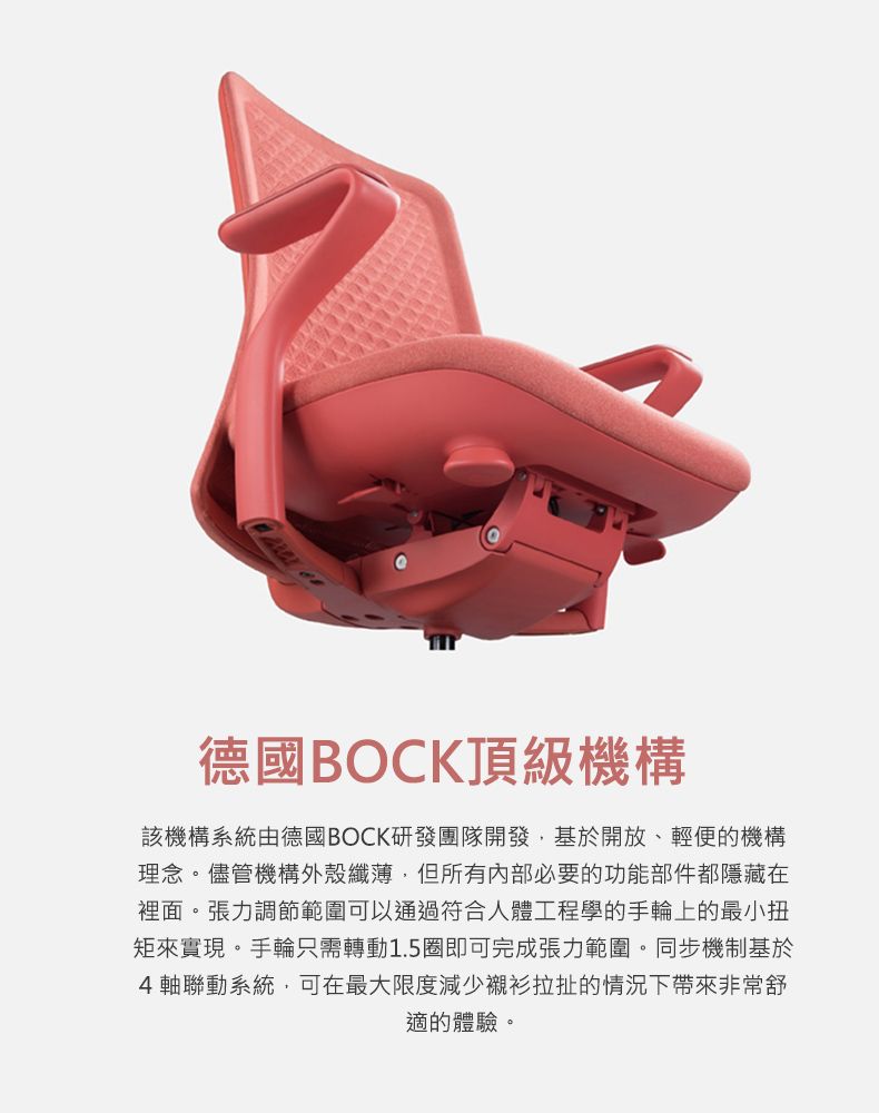 德國BOCK頂級機構該機構系統由德國BOCK研發團隊開發,基於開放、輕便的機構理念。儘管機構外殼纖薄,但所有内部必要的功能部件都隱藏在裡面。張力調節範圍可以通過符合人體工程學的手輪上的最小扭來實現。手輪只需轉動1.5圈即可完成張力範圍。同步機制基於4軸聯動系統,可在最大限度減少襯衫拉扯的情況下帶來非常舒適的體驗。