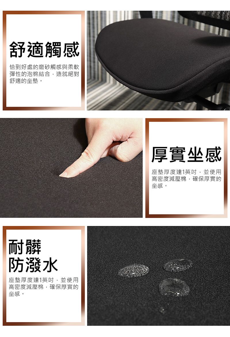 舒適觸感恰到好處的磨砂觸感與柔軟彈性的泡棉結合造就絕對舒適的坐墊。耐髒防潑水座墊厚度達1英吋並使用高密度減壓棉確保厚實的坐感。厚實坐感座墊厚度達1英吋並使用高密度減壓棉確保厚實的坐感。