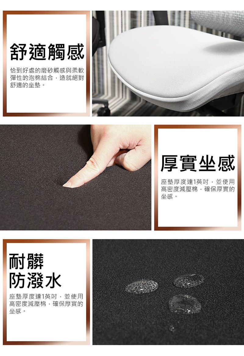 舒適觸感恰到好處的磨砂觸感與柔軟彈性的泡棉結合造就絕對舒適的坐墊。耐髒防潑水座墊厚度達1並使用高密度減壓棉確保厚實的坐感。厚實坐感座墊厚度達1英吋,並使用高密度減壓棉,確保厚實的坐感。