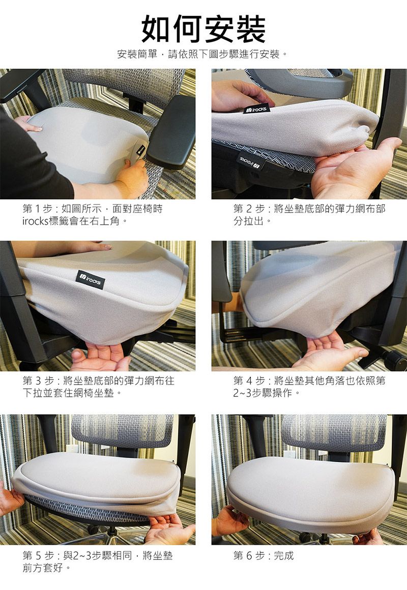 如何安裝安裝簡單請依照下圖步驟進行安裝。第1步:如圖所示面對座椅時i標籤會在右上角。第2步:將坐墊底部的彈力網布部分拉出。rocks第3步:將坐墊底部的彈力網布往下拉並套住網椅坐墊。第5步:與2~3步驟相同,將坐墊前方套好。第4步:將坐墊其他角落也依照第2~3步驟操作。第6步:完成