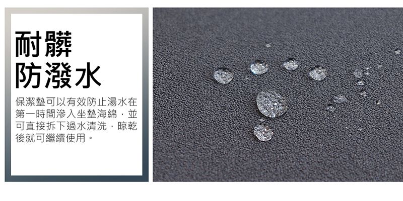 耐髒防潑水保潔墊可以有效防止湯水在第一時間滲入坐墊海綿並可直接拆下過水清洗晾乾後就可繼續使用。