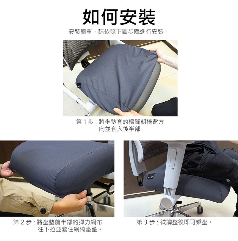 如何安裝安裝簡單請依照下圖步驟進行安裝。第1步:將坐墊套的標籤朝椅背方向並套入後半部第2步:將坐墊前半部的彈力網布第3步:微調整後即可乘坐。往下拉並套住網椅坐墊。