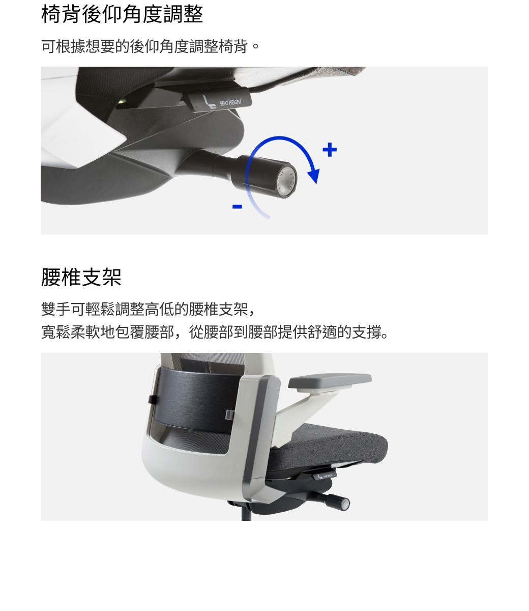 椅背後仰角度調整可根據想要的後仰角度調整椅背。SEAT HEIGHT腰椎支架雙手可輕鬆調整高低的腰椎支架,寬鬆柔軟地包覆腰部,從腰部到腰部提供舒適的支撐。