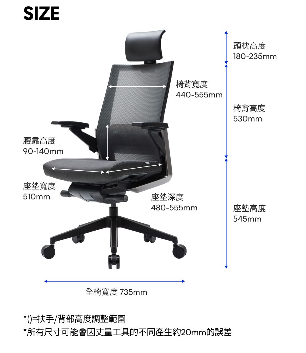 SIZE腰靠高度90-140mm頭枕高度180-235mm椅背寬度440-555mm椅背高度530mm座墊寬度510mm座墊深度480-555mm全椅寬度 735mm*()=扶手/背部高度調整範圍*所有尺寸可能會因丈量工具的不同產生約20mm的誤差座墊高度545mm