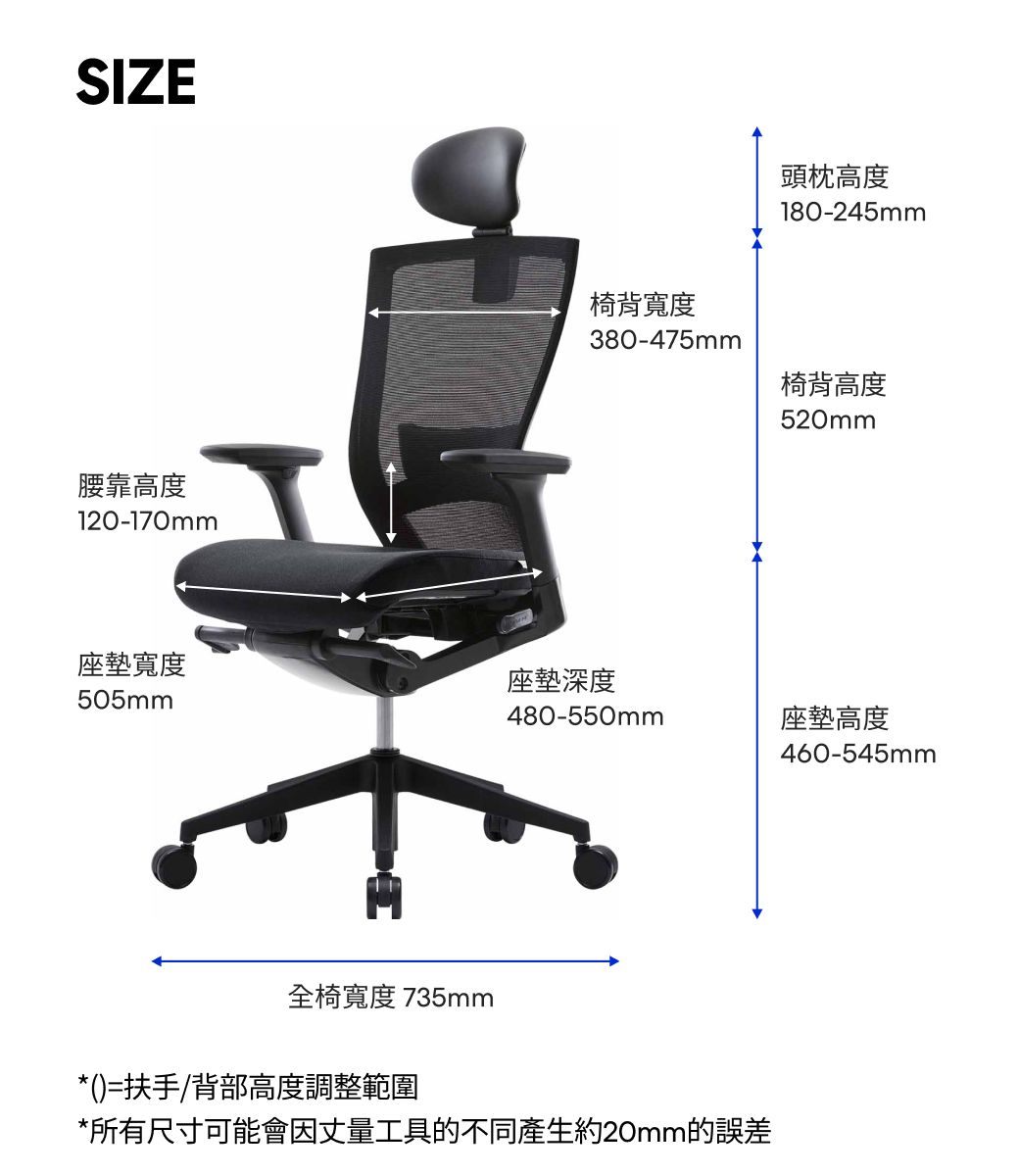 SIZE腰靠高度120-170mm頭枕高度180-245mm椅背寬度380-475mm椅背高度520mm座墊寬度座墊深度505mm480-550mm座墊高度460-545mm全椅寬度 735mm*()=扶手/背部高度調整範圍*所有尺寸可能會因丈量工具的不同產生約20mm的誤差