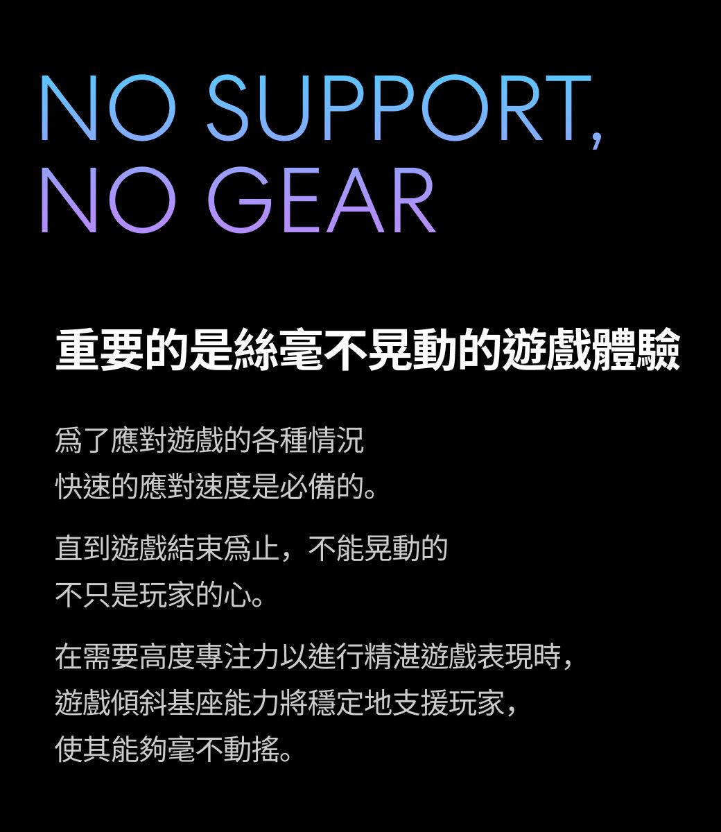 NO SUPPORT,NO GEAR重要的是絲毫不晃動的遊戲體驗應對遊戲的各種情況快速的應對速度是必備的。直到遊戲結束,不能晃動的不只是玩家的心。在需要高度專注力以進行精湛遊戲表現時,遊戲傾斜基座能力將穩定地支援玩家,使其能夠毫不動搖。