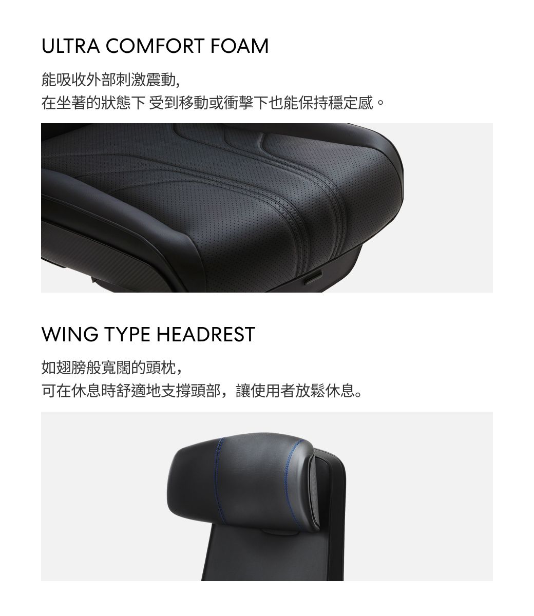 ULTRA COMFORT FOAM能吸收外部刺激震動,在坐著的狀態下受到移動或衝擊下也能保持穩定感。WING TYPE HEADREST如翅膀般寬闊的頭枕,可在休息時舒適地支撐頭部,讓使用者放鬆休息。