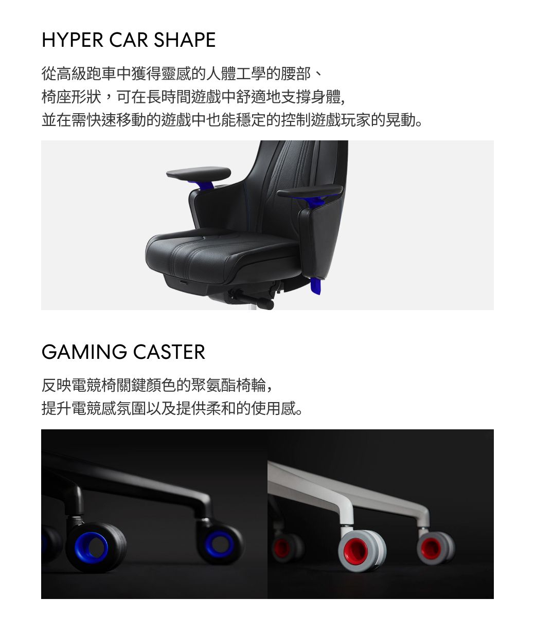 HYPER CAR SHAPE從高級跑車中獲得靈感的人體工學的腰部、椅座形狀,可在長時間遊戲中舒適地支撐身體,並在需快速移動的遊戲中也能穩定的控制遊戲玩家的晃動。GAMING CASTER反映電競椅關鍵顏色的聚氨酯椅輪,提升電競感氛圍以及提供柔和的使用感。