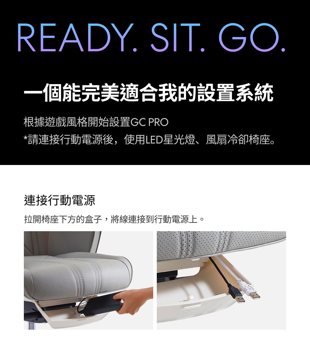 READY. SIT. GO.一個能完美適合我的設置系統根據遊戲風格開始設置GC PRO*請連接行動電源後,使用LED星光燈、風扇冷卻椅座。連接行動電源拉開椅座下方的盒子,將線連接到行動電源。