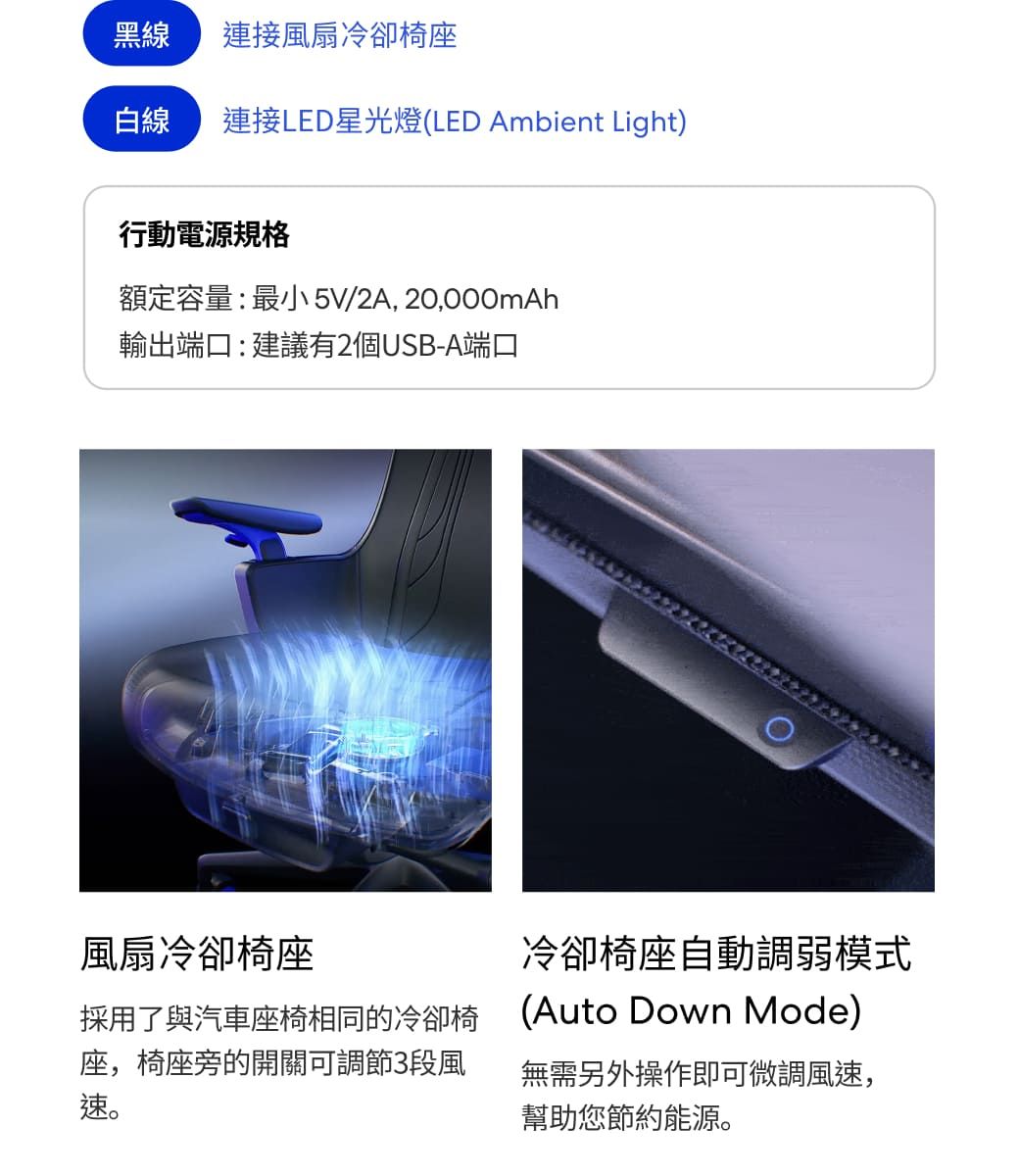 黑線連接風扇冷卻椅座白線 連接LED星光燈(LED Ambient Light)行動電源規格額定容量:最小 5V/2A, 20,000mAh輸出端口:建議有2個USB-A端口風扇冷卻椅座採用了與汽車座椅相同的冷卻椅座,椅座旁的開關可調節3段風速。冷卻椅座自動調弱模式(Auto Down Mode)無需另外操作即可微調風速,幫助您節約能源。