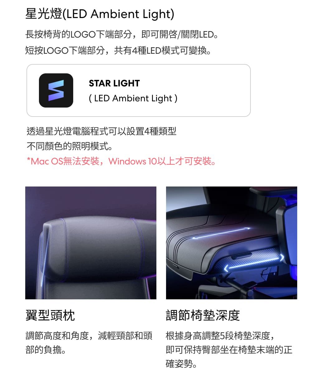 星光燈(LED Ambient Light)長按椅背的LOGO下端部分,即可開啟/關閉LED。短按LOGO下端部分,共有4種LED模式可變換。STAR LIGHT(LED Ambient Light)透過星光燈電腦程式可以設置4種類型不同顏色的照明模式。*Mac OS無法安裝,Windows 以上才可安裝。翼型頭枕調節椅墊深度調節高度和角度,減輕頸部和頭根據身高調整5段椅墊深度,部的負擔。即可保持臀部坐在椅墊末端的正確姿勢。