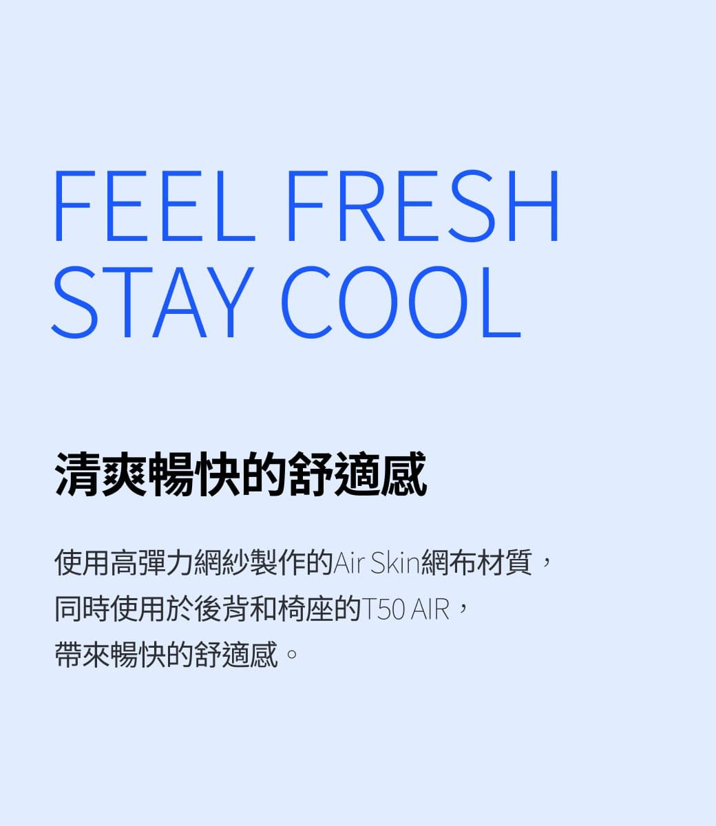 FEEL FRESHSTAY COOL清爽暢快的舒適感使用高彈力網紗製作的Air Skin網布材質,同時使用於後背和椅座的T50 AIR,帶來暢快的舒適感。