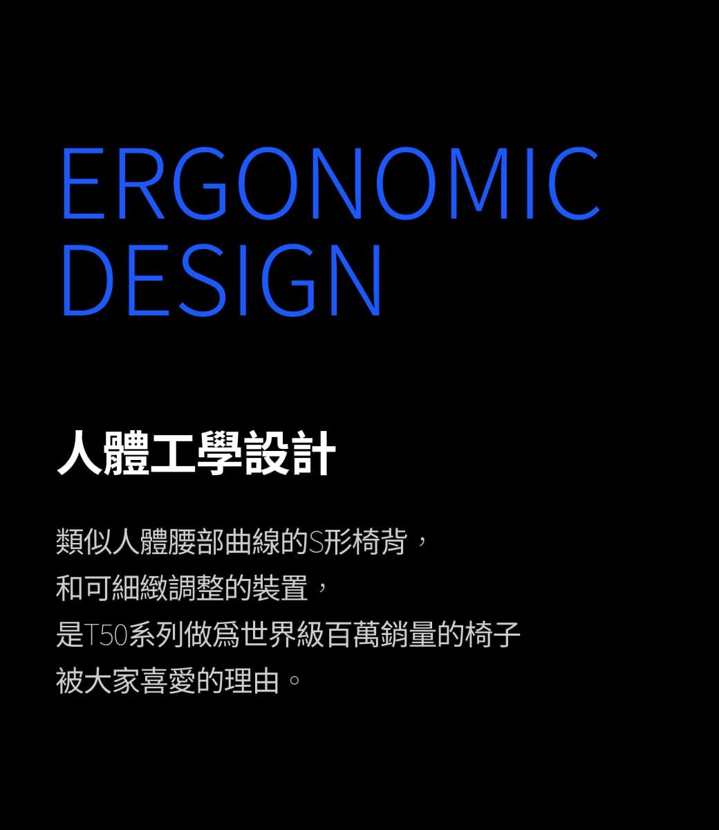 ERGONOMICDESIGN人體工學設計類似人體腰部曲線的S形椅背,和可細緻調整的裝置,是T50系列世界級百萬銷量的椅子被大家喜愛的理由。